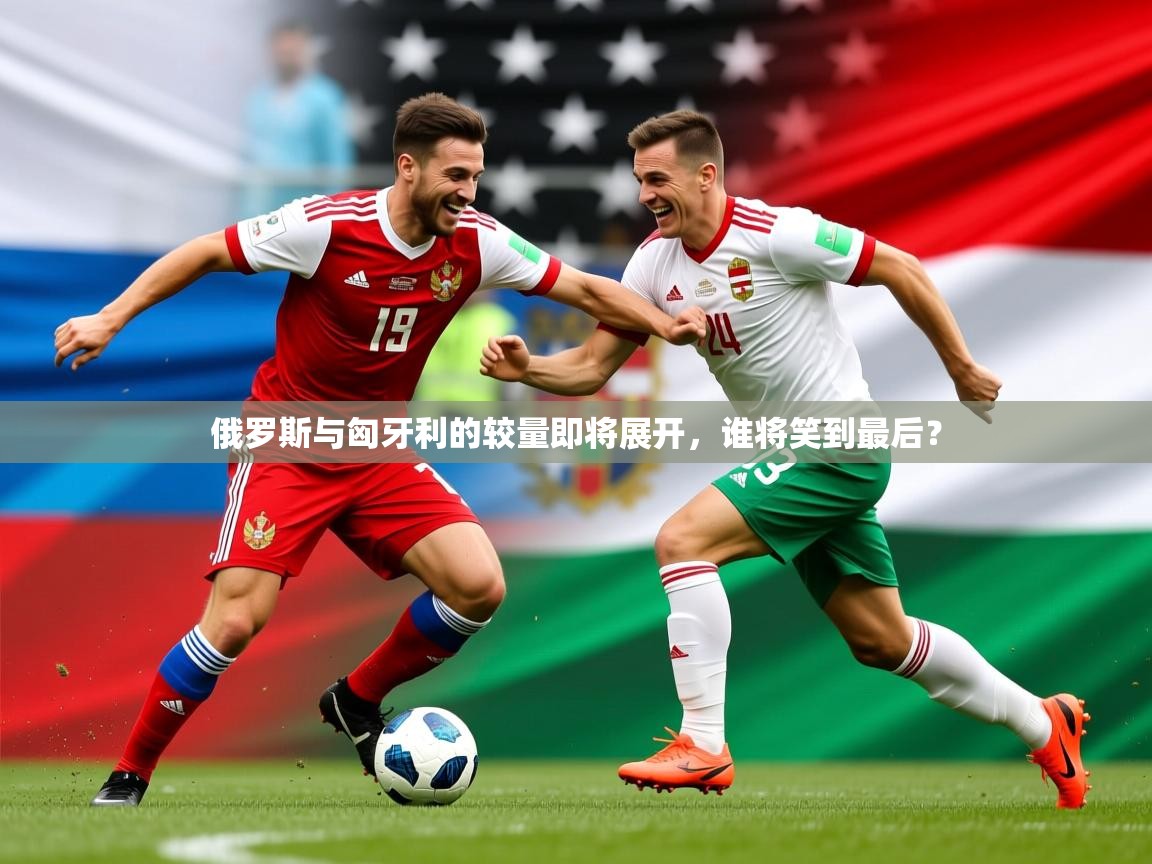 2025迈博体育在线俄罗斯与匈牙利的较量即将展开，谁将笑到最后？