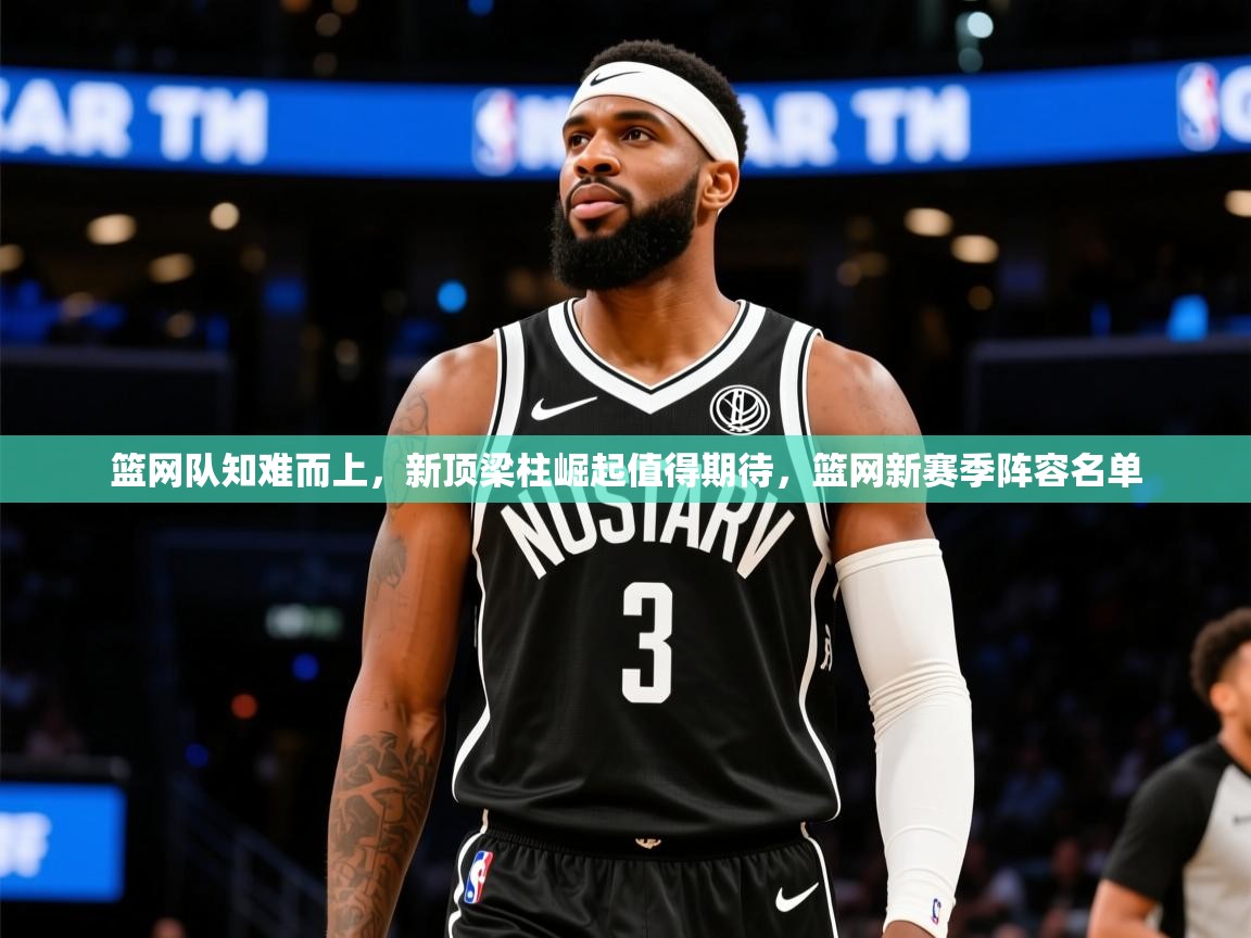 2025迈博体育下载篮网队知难而上，新顶梁柱崛起值得期待，篮网新赛季阵容名单  第4张