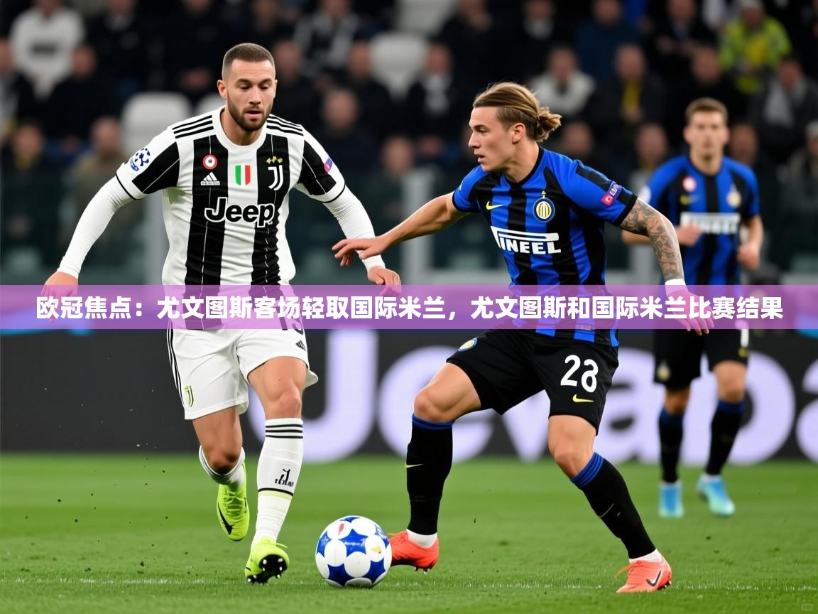 2025迈博体育登录欧冠焦点：尤文图斯客场轻取国际米兰，尤文图斯和国际米兰比赛结果  第2张