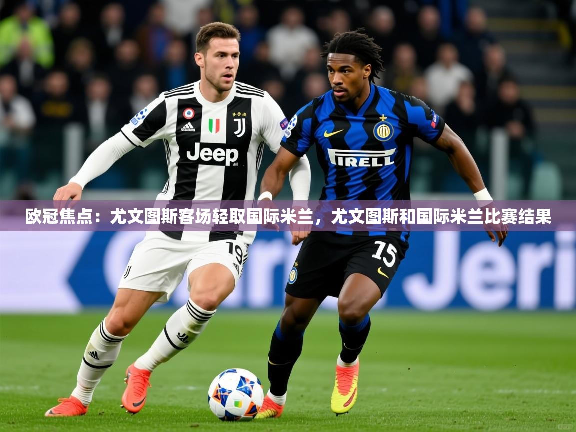 2025迈博体育登录欧冠焦点：尤文图斯客场轻取国际米兰，尤文图斯和国际米兰比赛结果  第4张